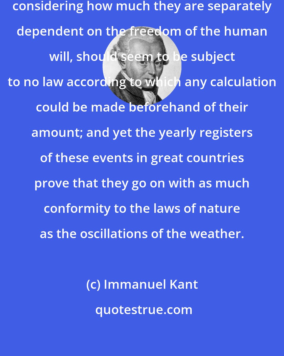 Immanuel Kant: Deaths, births, and marriages, considering how much they are separately dependent on the freedom of the human will, should seem to be subject to no law according to which any calculation could be made beforehand of their amount; and yet the yearly registers of these events in great countries prove that they go on with as much conformity to the laws of nature as the oscillations of the weather.