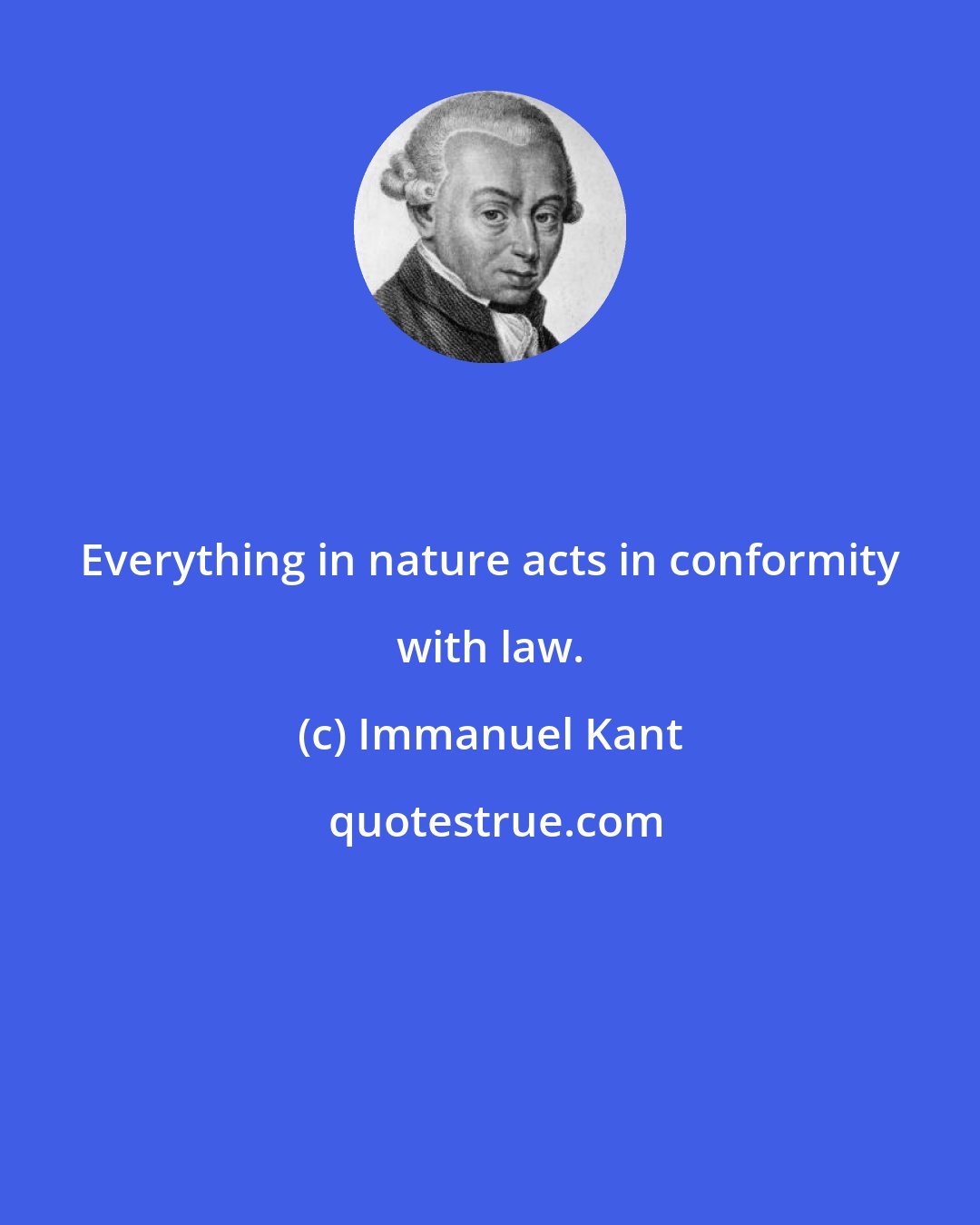 Immanuel Kant: Everything in nature acts in conformity with law.