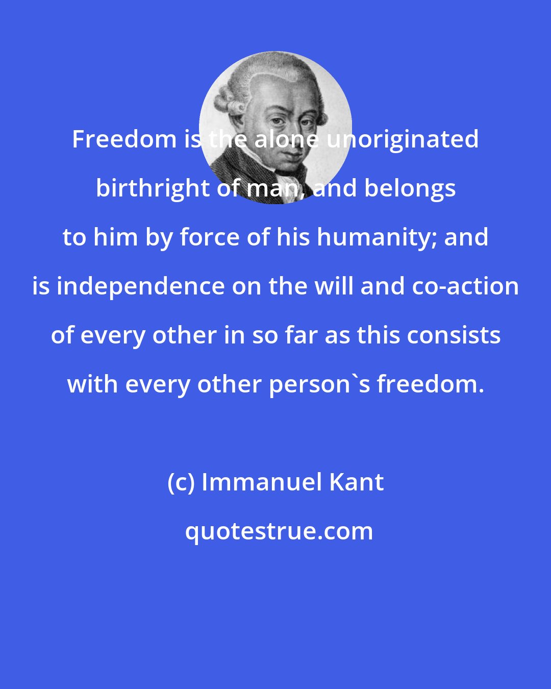 Immanuel Kant: Freedom is the alone unoriginated birthright of man, and belongs to him by force of his humanity; and is independence on the will and co-action of every other in so far as this consists with every other person's freedom.