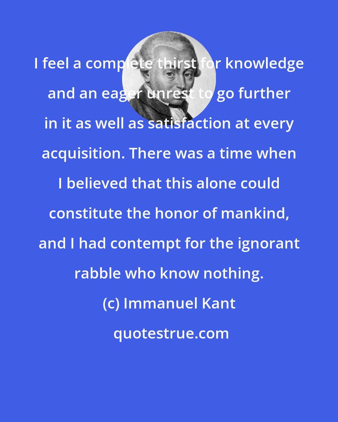 Immanuel Kant: I feel a complete thirst for knowledge and an eager unrest to go further in it as well as satisfaction at every acquisition. There was a time when I believed that this alone could constitute the honor of mankind, and I had contempt for the ignorant rabble who know nothing.