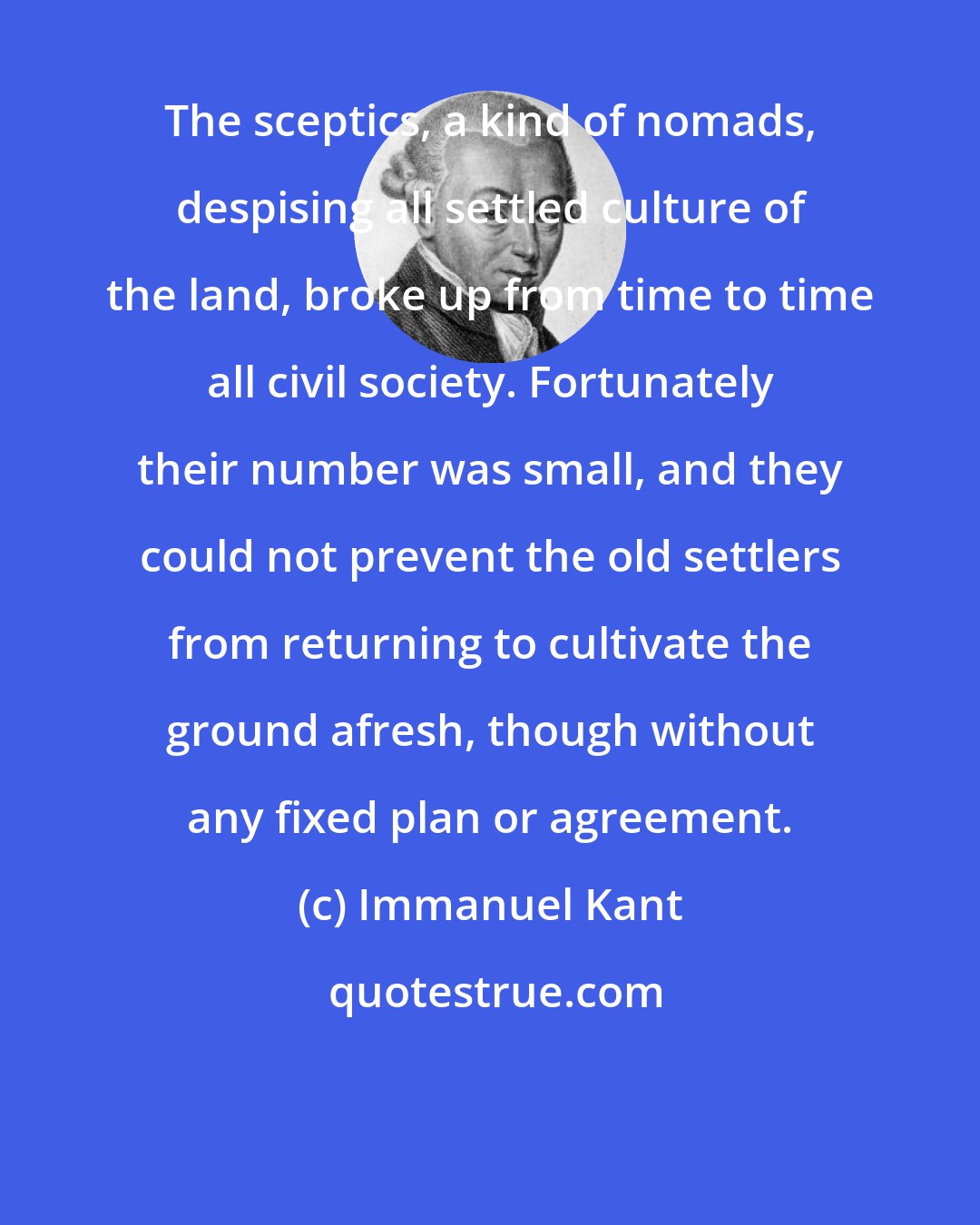 Immanuel Kant: The sceptics, a kind of nomads, despising all settled culture of the land, broke up from time to time all civil society. Fortunately their number was small, and they could not prevent the old settlers from returning to cultivate the ground afresh, though without any fixed plan or agreement.