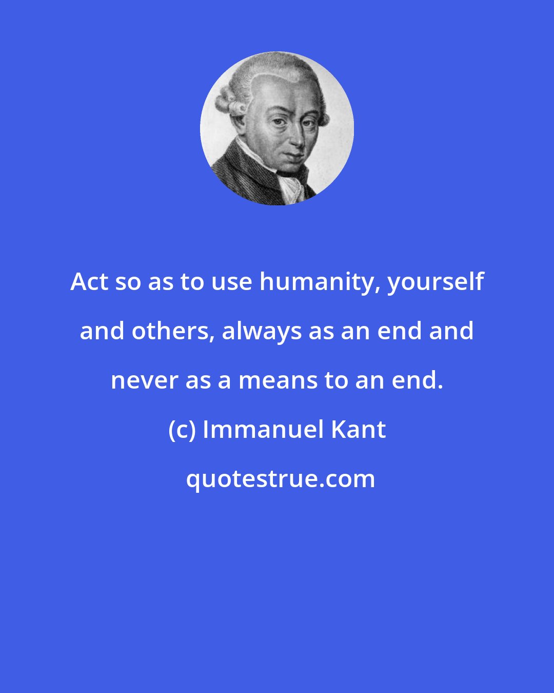 Immanuel Kant: Act so as to use humanity, yourself and others, always as an end and never as a means to an end.