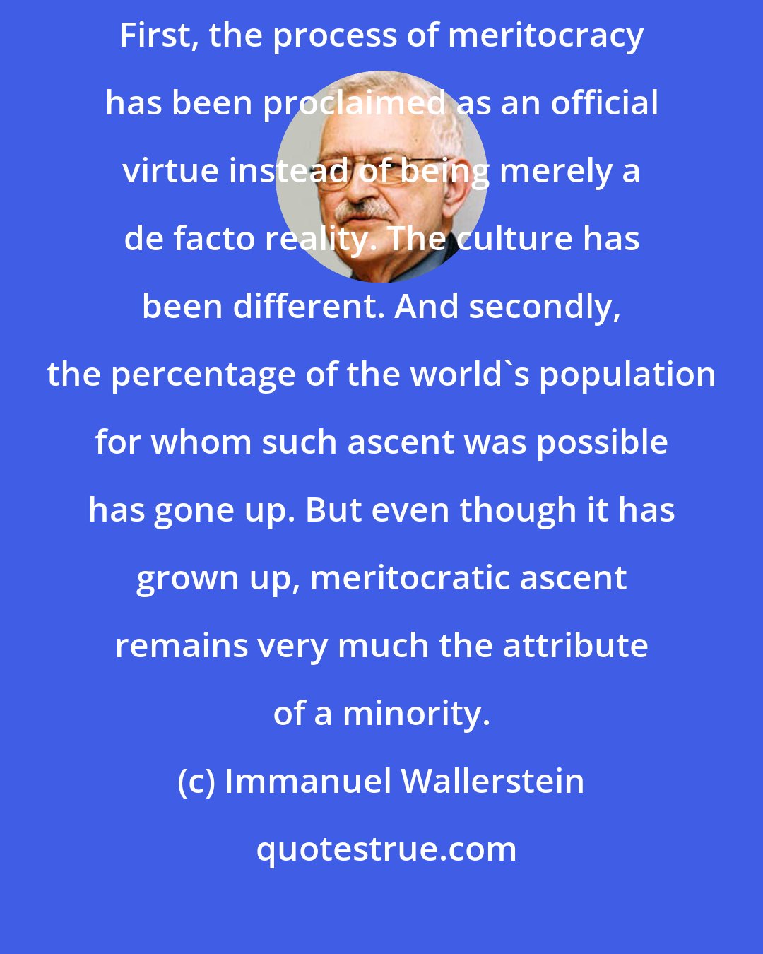 Immanuel Wallerstein: What is different in capitalist civilization has been two things. First, the process of meritocracy has been proclaimed as an official virtue instead of being merely a de facto reality. The culture has been different. And secondly, the percentage of the world's population for whom such ascent was possible has gone up. But even though it has grown up, meritocratic ascent remains very much the attribute of a minority.