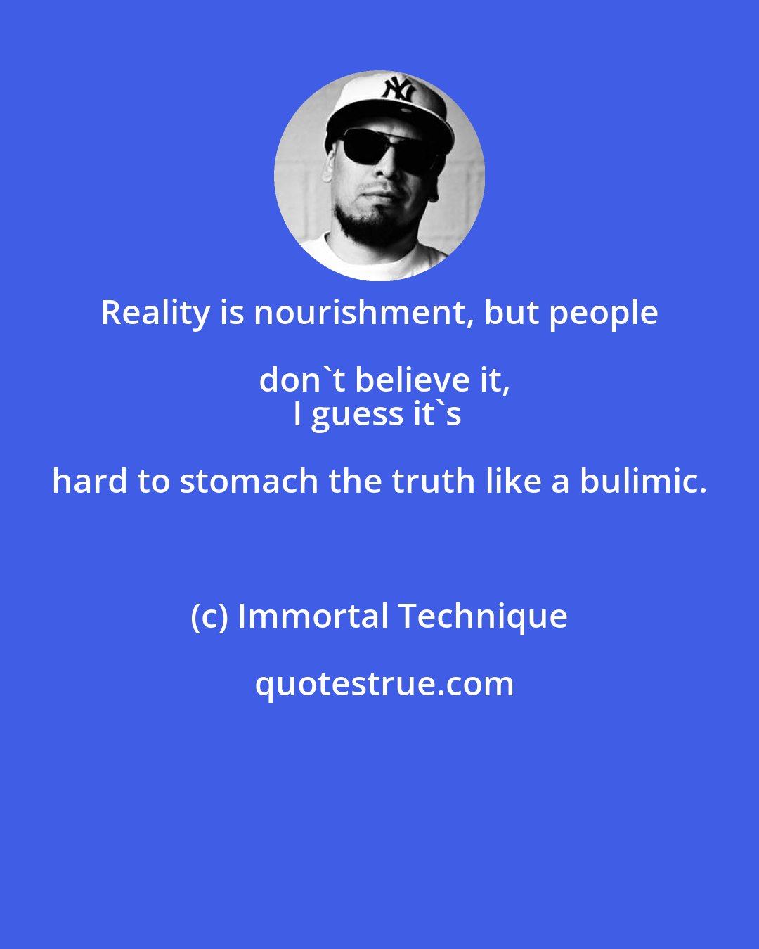 Immortal Technique: Reality is nourishment, but people don't believe it,
I guess it's hard to stomach the truth like a bulimic.