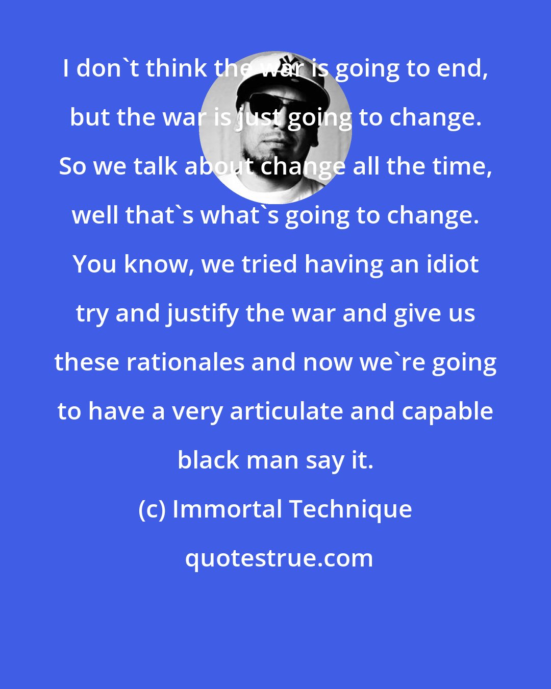 Immortal Technique: I don't think the war is going to end, but the war is just going to change. So we talk about change all the time, well that's what's going to change. You know, we tried having an idiot try and justify the war and give us these rationales and now we're going to have a very articulate and capable black man say it.