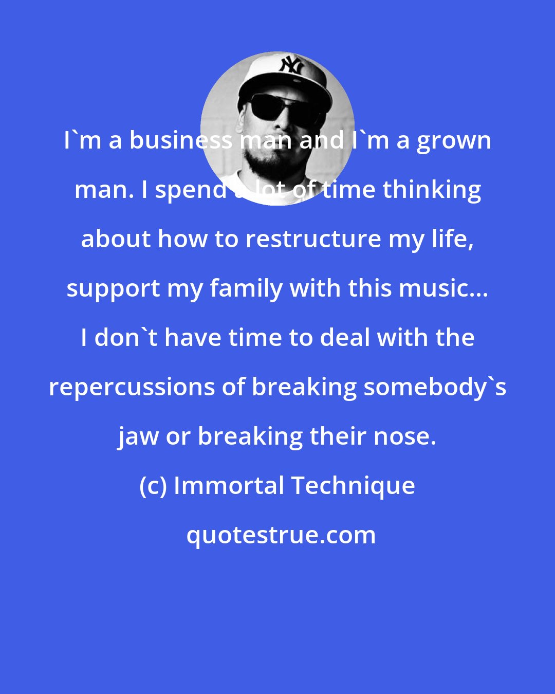 Immortal Technique: I'm a business man and I'm a grown man. I spend a lot of time thinking about how to restructure my life, support my family with this music... I don't have time to deal with the repercussions of breaking somebody's jaw or breaking their nose.
