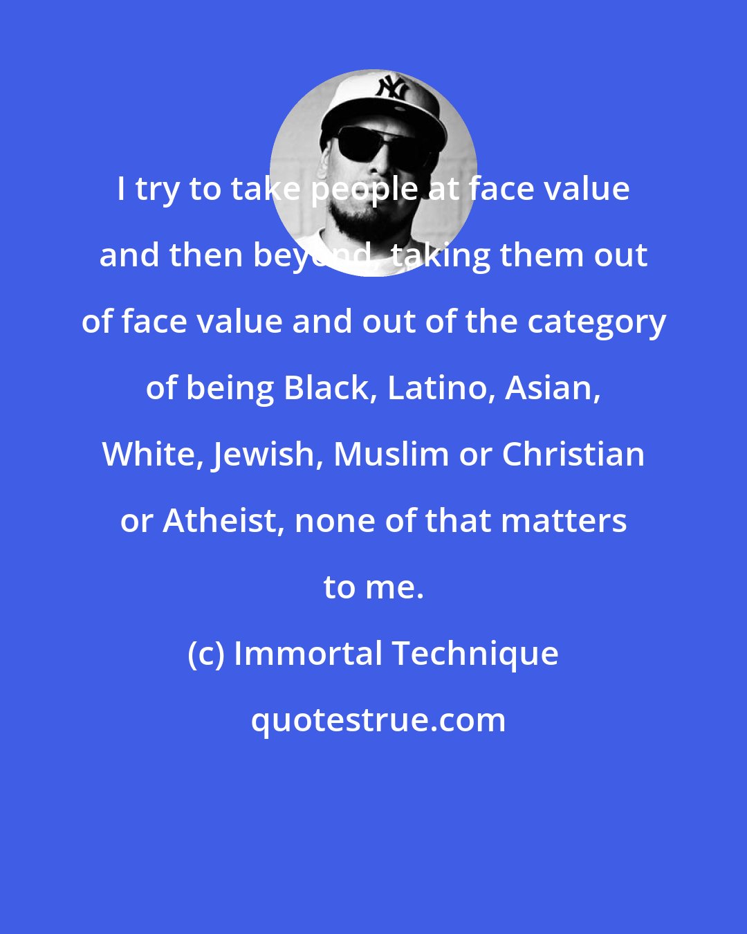 Immortal Technique: I try to take people at face value and then beyond, taking them out of face value and out of the category of being Black, Latino, Asian, White, Jewish, Muslim or Christian or Atheist, none of that matters to me.