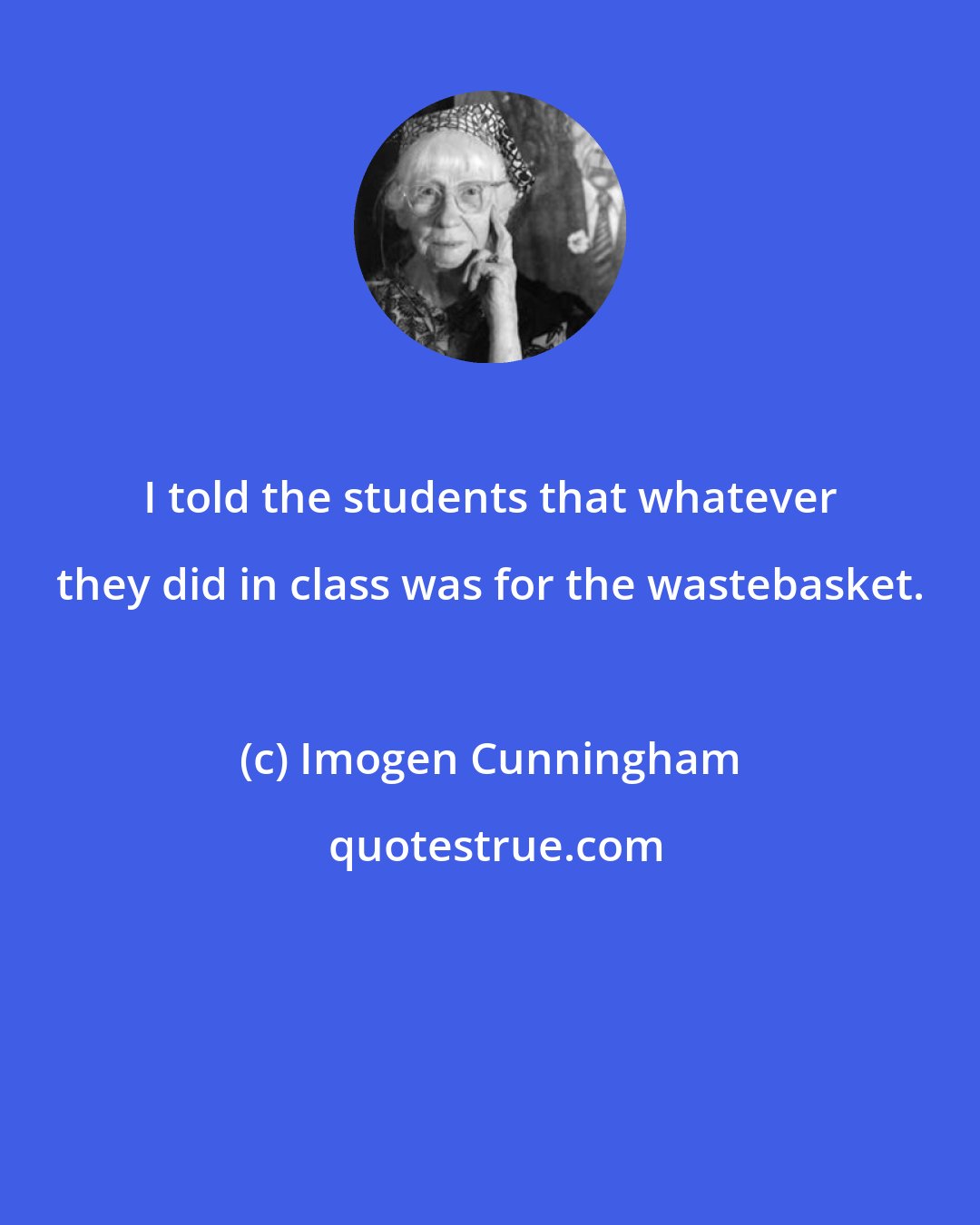 Imogen Cunningham: I told the students that whatever they did in class was for the wastebasket.