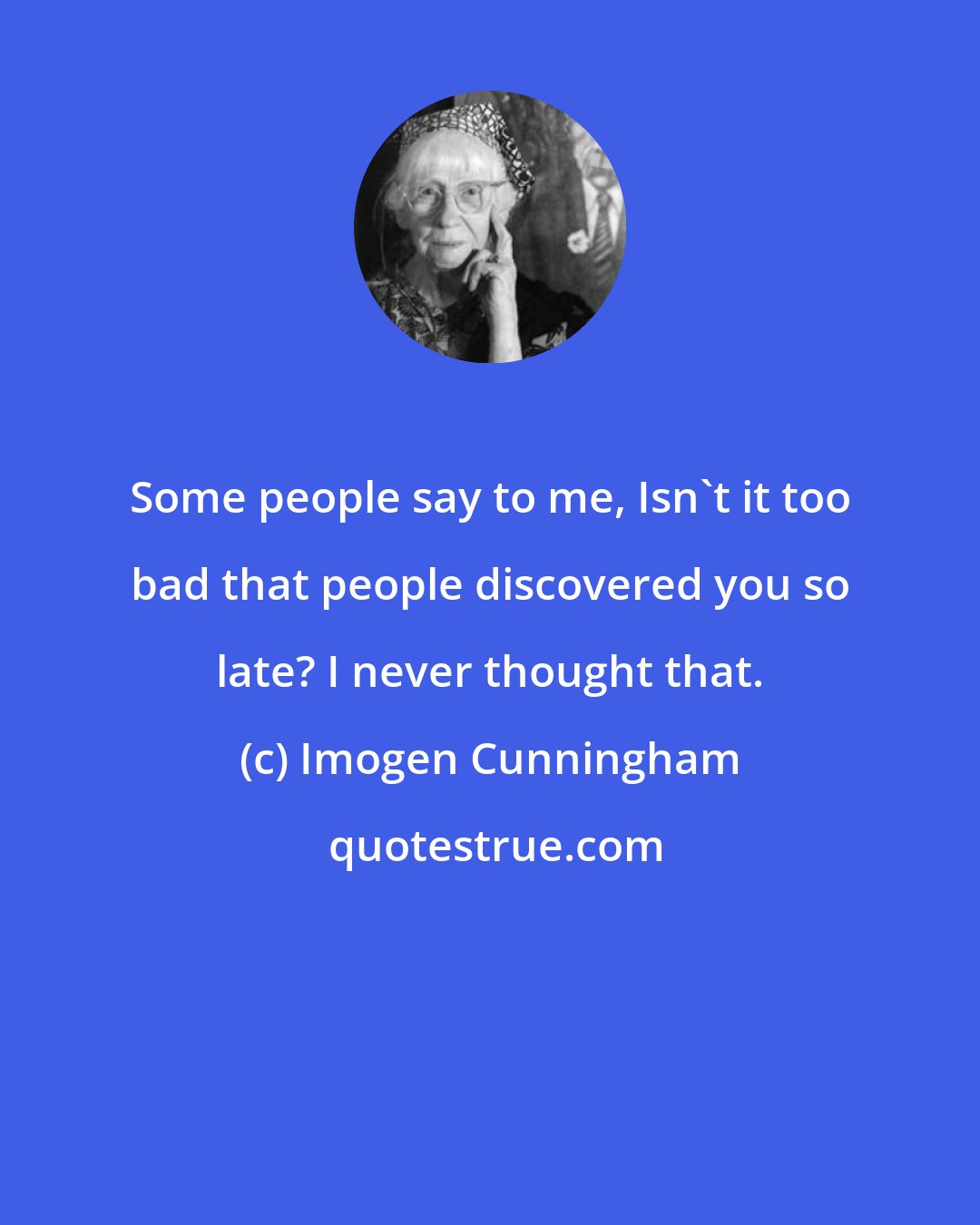 Imogen Cunningham: Some people say to me, Isn't it too bad that people discovered you so late? I never thought that.