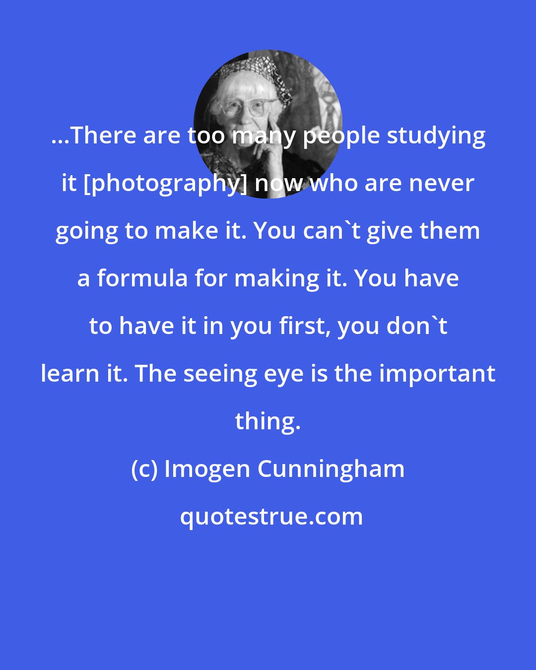 Imogen Cunningham: ...There are too many people studying it [photography] now who are never going to make it. You can't give them a formula for making it. You have to have it in you first, you don't learn it. The seeing eye is the important thing.