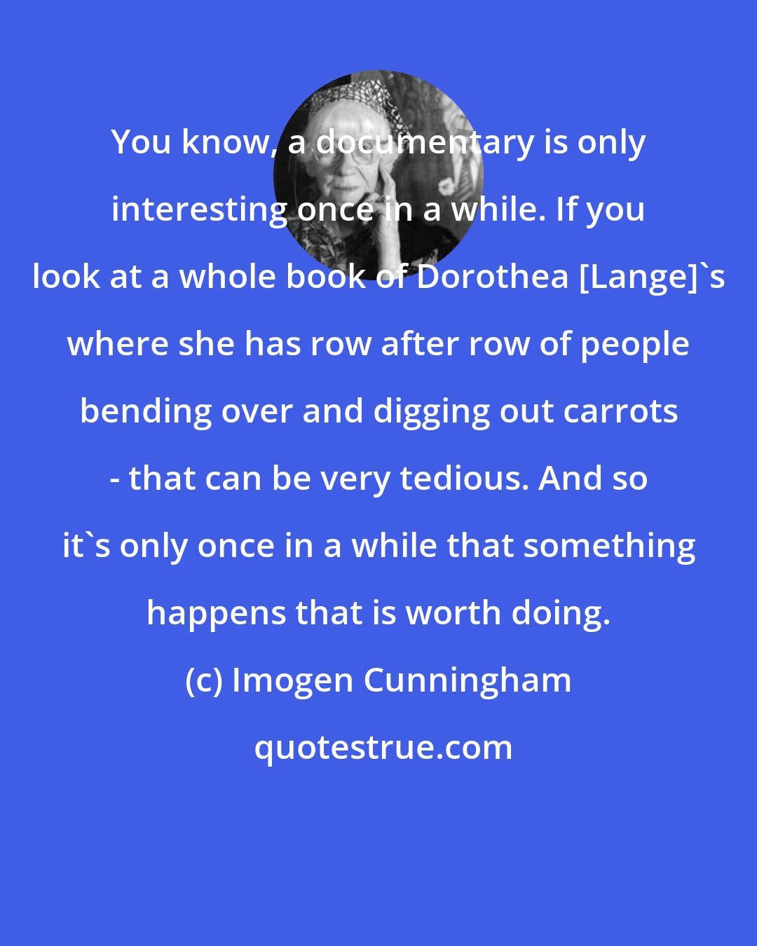 Imogen Cunningham: You know, a documentary is only interesting once in a while. If you look at a whole book of Dorothea [Lange]'s where she has row after row of people bending over and digging out carrots - that can be very tedious. And so it's only once in a while that something happens that is worth doing.