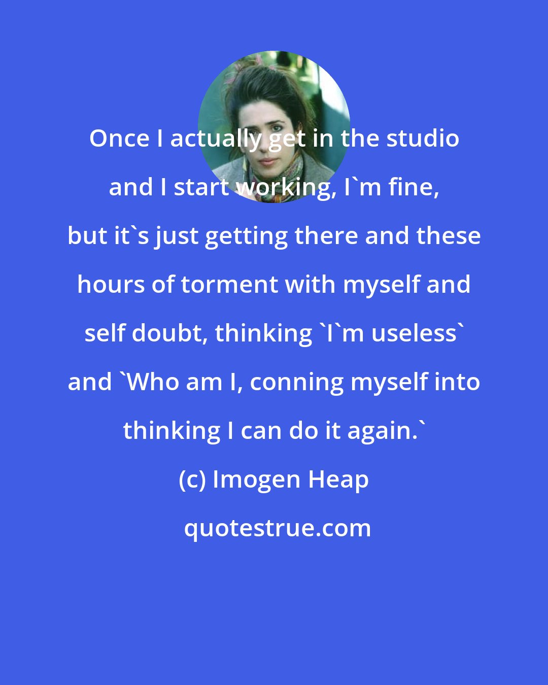 Imogen Heap: Once I actually get in the studio and I start working, I'm fine, but it's just getting there and these hours of torment with myself and self doubt, thinking 'I'm useless' and 'Who am I, conning myself into thinking I can do it again.'