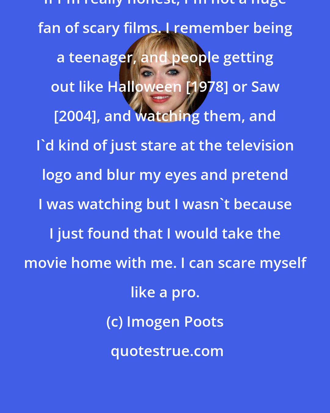 Imogen Poots: If I'm really honest, I'm not a huge fan of scary films. I remember being a teenager, and people getting out like Halloween [1978] or Saw [2004], and watching them, and I'd kind of just stare at the television logo and blur my eyes and pretend I was watching but I wasn't because I just found that I would take the movie home with me. I can scare myself like a pro.