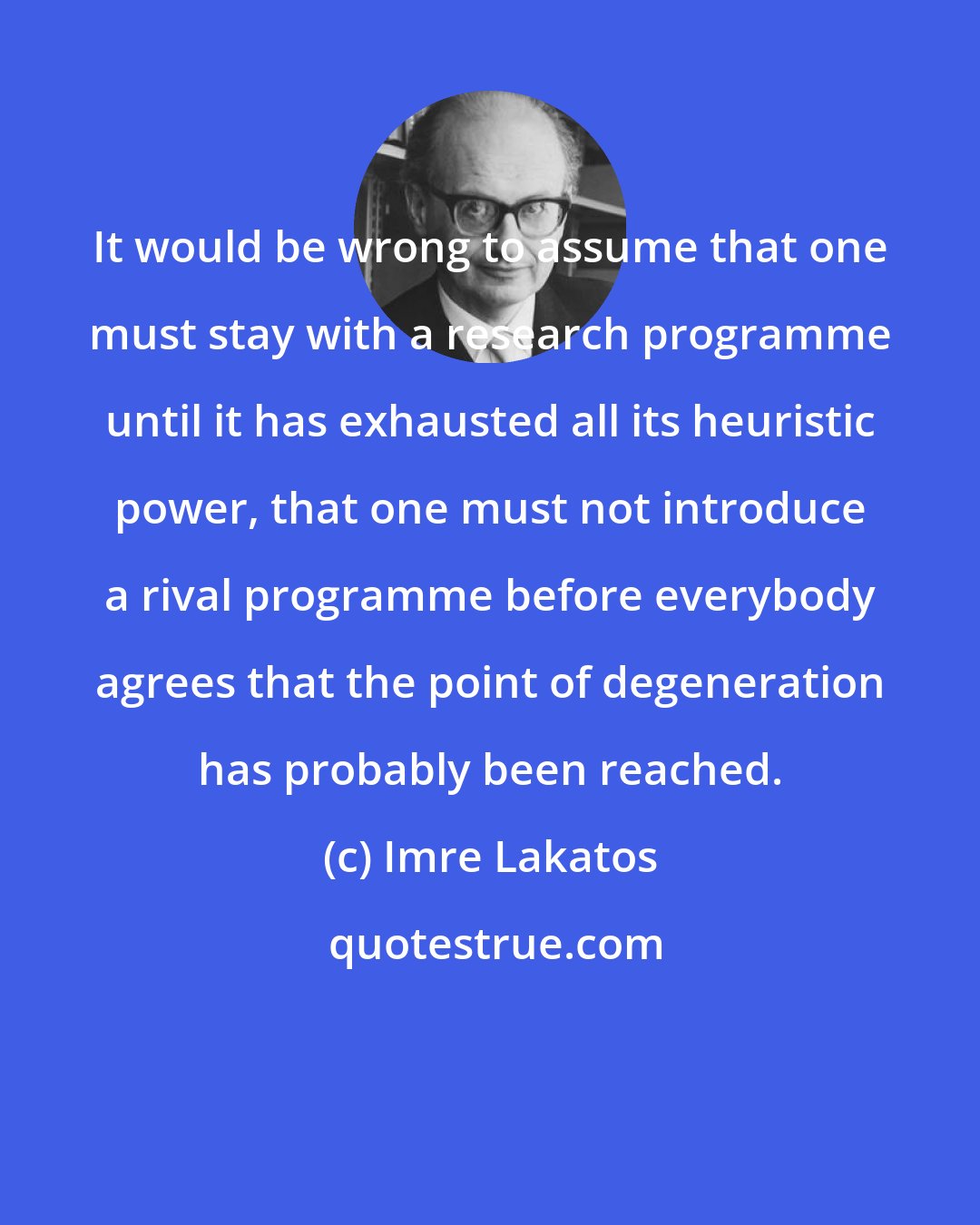 Imre Lakatos: It would be wrong to assume that one must stay with a research programme until it has exhausted all its heuristic power, that one must not introduce a rival programme before everybody agrees that the point of degeneration has probably been reached.