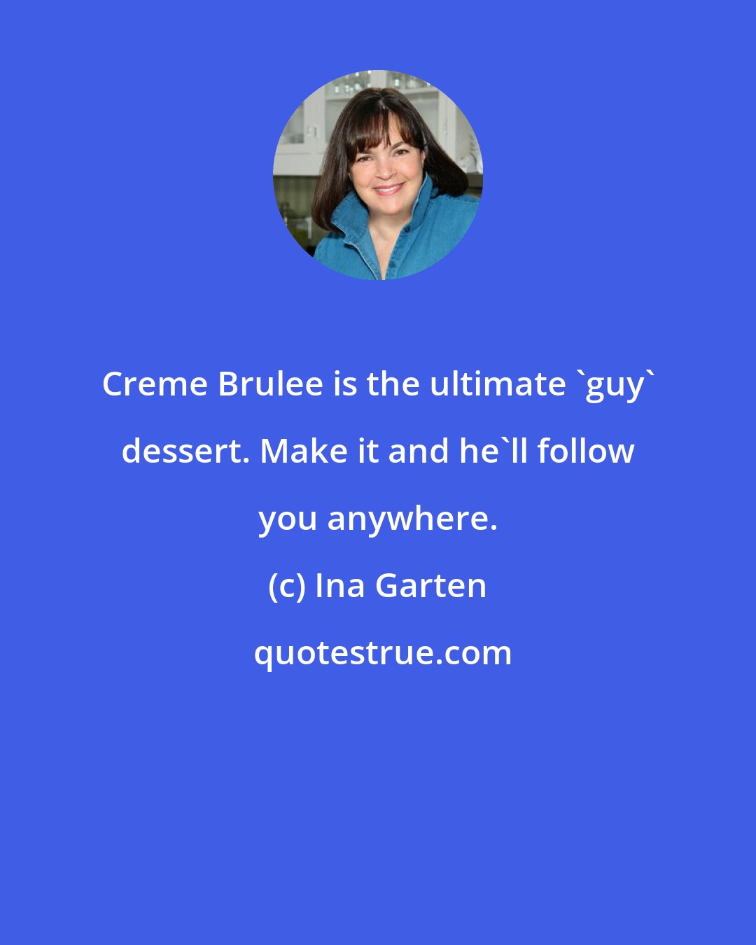 Ina Garten: Creme Brulee is the ultimate 'guy' dessert. Make it and he'll follow you anywhere.