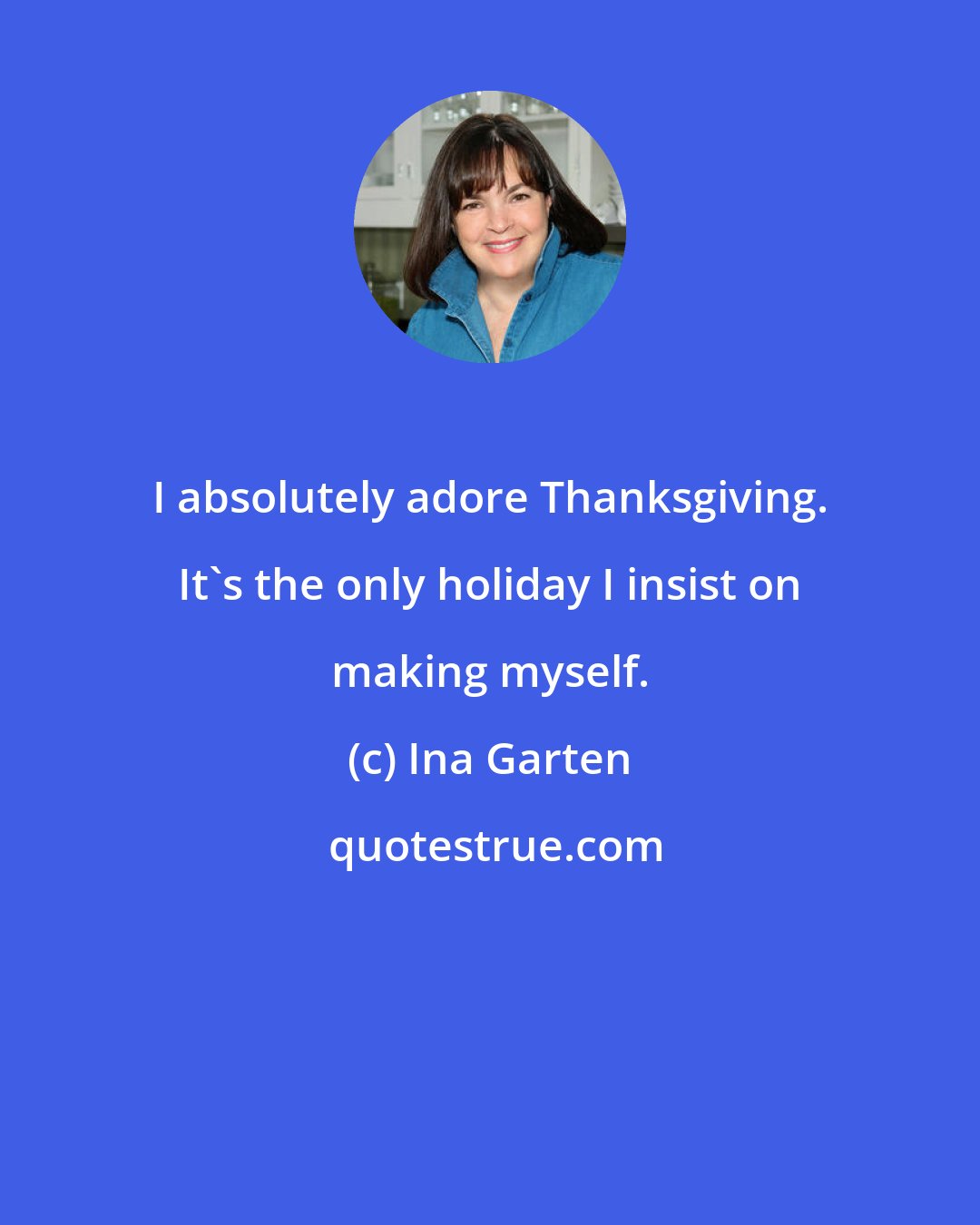 Ina Garten: I absolutely adore Thanksgiving. It's the only holiday I insist on making myself.