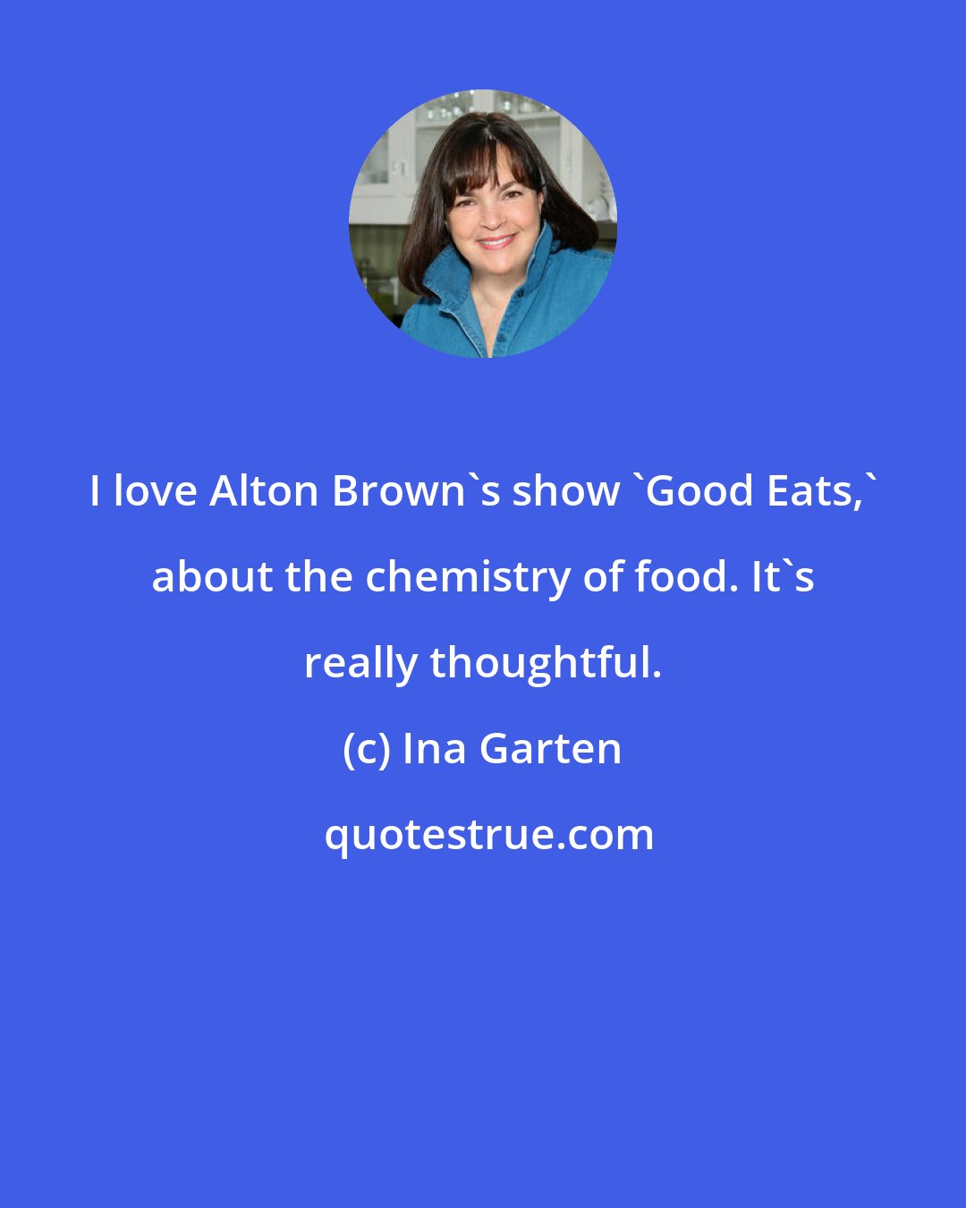 Ina Garten: I love Alton Brown's show 'Good Eats,' about the chemistry of food. It's really thoughtful.