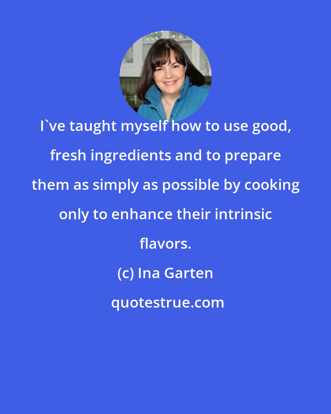 Ina Garten: I've taught myself how to use good, fresh ingredients and to prepare them as simply as possible by cooking only to enhance their intrinsic flavors.