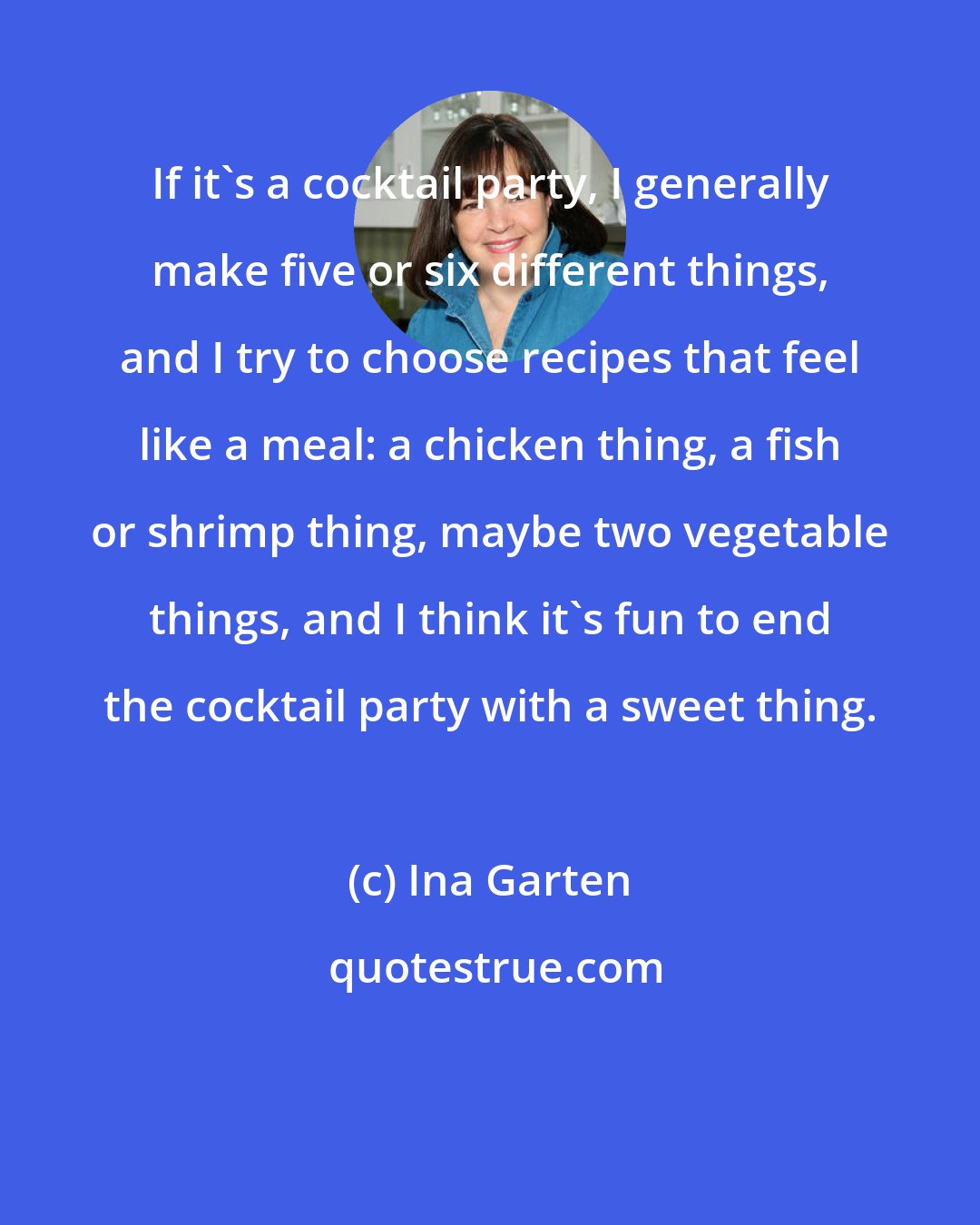 Ina Garten: If it's a cocktail party, I generally make five or six different things, and I try to choose recipes that feel like a meal: a chicken thing, a fish or shrimp thing, maybe two vegetable things, and I think it's fun to end the cocktail party with a sweet thing.