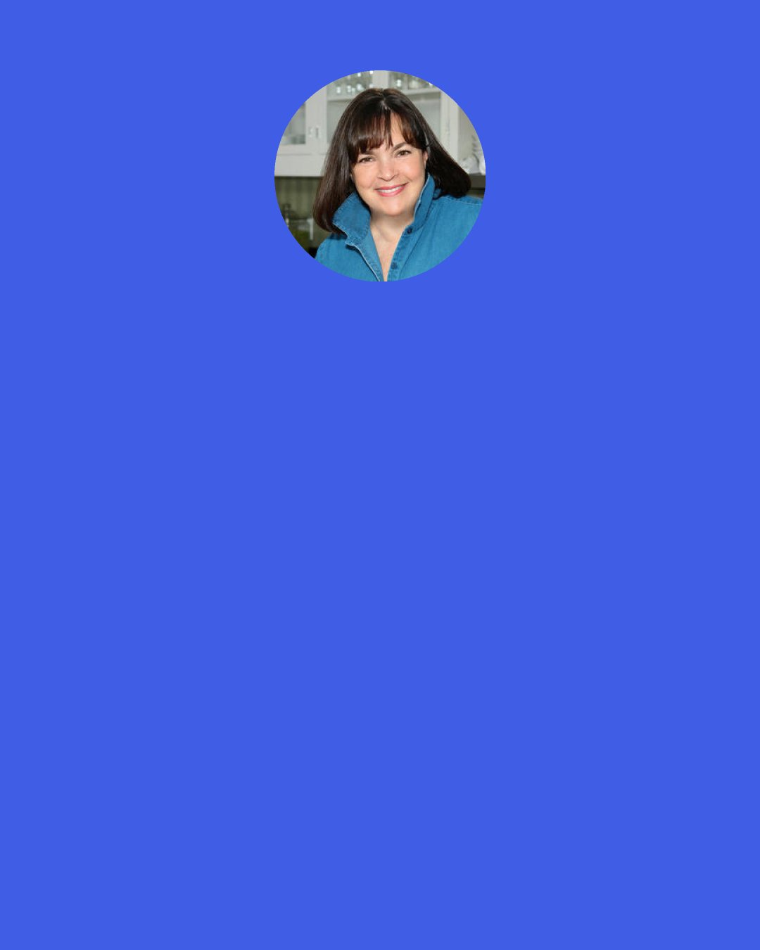 Ina Garten: My mother would never let me in the kitchen. I always wanted to cook, but I was never allowed to. Her view of the world was, "Cooking is my job, and studying is your job." I think, in retrospect, she didn't like the chaos. She was very orderly. It had to be her way.