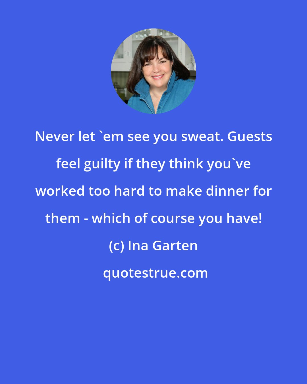 Ina Garten: Never let 'em see you sweat. Guests feel guilty if they think you've worked too hard to make dinner for them - which of course you have!