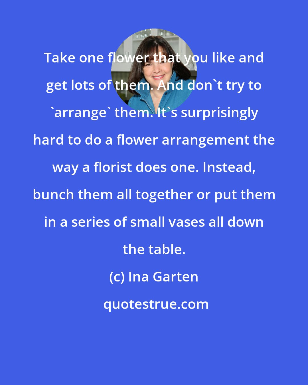 Ina Garten: Take one flower that you like and get lots of them. And don't try to 'arrange' them. It's surprisingly hard to do a flower arrangement the way a florist does one. Instead, bunch them all together or put them in a series of small vases all down the table.