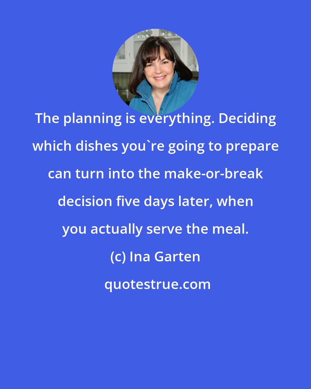 Ina Garten: The planning is everything. Deciding which dishes you're going to prepare can turn into the make-or-break decision five days later, when you actually serve the meal.