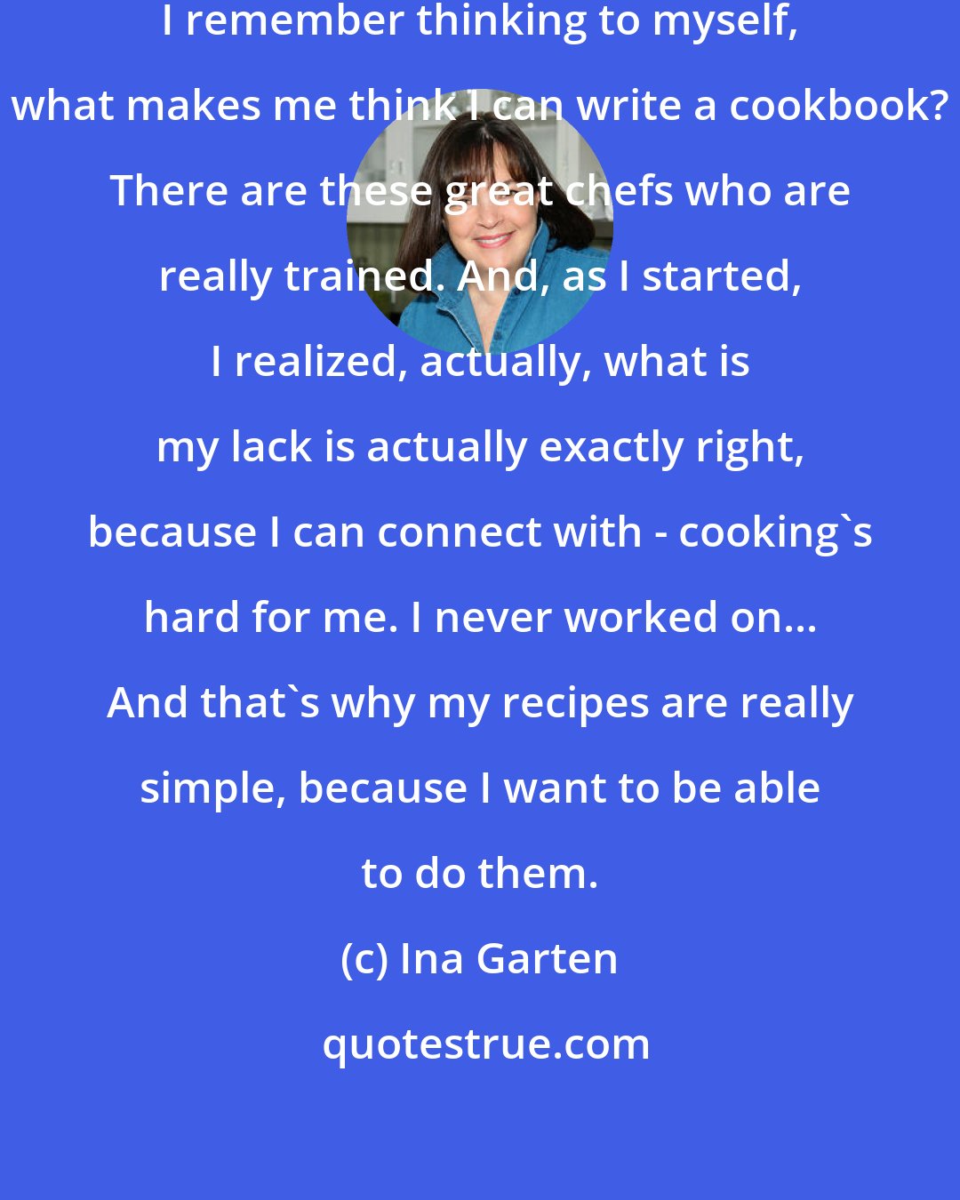 Ina Garten: When I first started writing cookbooks, I remember thinking to myself, what makes me think I can write a cookbook? There are these great chefs who are really trained. And, as I started, I realized, actually, what is my lack is actually exactly right, because I can connect with - cooking's hard for me. I never worked on... And that's why my recipes are really simple, because I want to be able to do them.