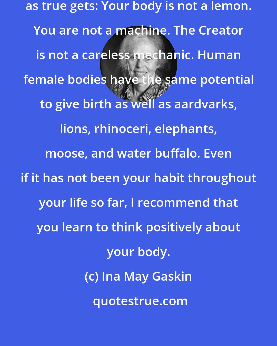 Ina May Gaskin: Remember this, for it is as true as true gets: Your body is not a lemon. You are not a machine. The Creator is not a careless mechanic. Human female bodies have the same potential to give birth as well as aardvarks, lions, rhinoceri, elephants, moose, and water buffalo. Even if it has not been your habit throughout your life so far, I recommend that you learn to think positively about your body.