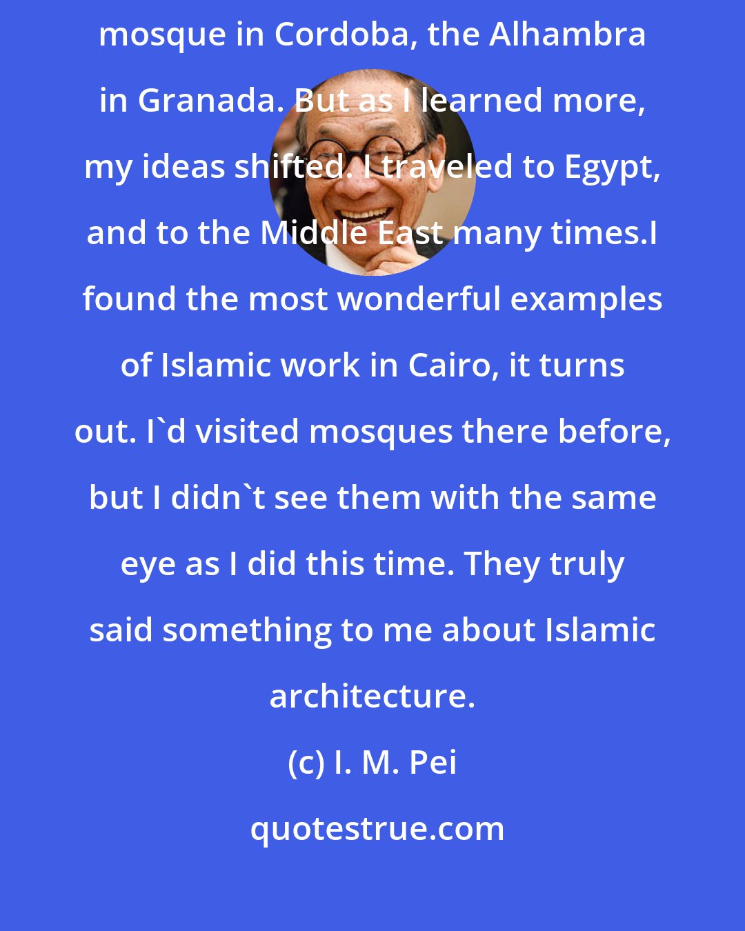 I. M. Pei: At the beginning, I thought the best Islamic work was in Spain - the mosque in Cordoba, the Alhambra in Granada. But as I learned more, my ideas shifted. I traveled to Egypt, and to the Middle East many times.I found the most wonderful examples of Islamic work in Cairo, it turns out. I'd visited mosques there before, but I didn't see them with the same eye as I did this time. They truly said something to me about Islamic architecture.