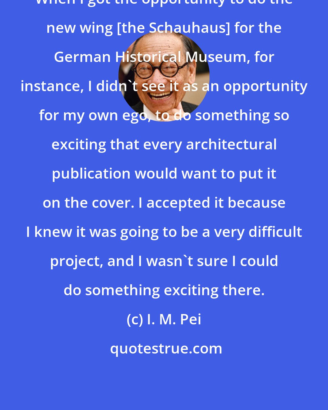 I. M. Pei: When I got the opportunity to do the new wing [the Schauhaus] for the German Historical Museum, for instance, I didn't see it as an opportunity for my own ego, to do something so exciting that every architectural publication would want to put it on the cover. I accepted it because I knew it was going to be a very difficult project, and I wasn't sure I could do something exciting there.