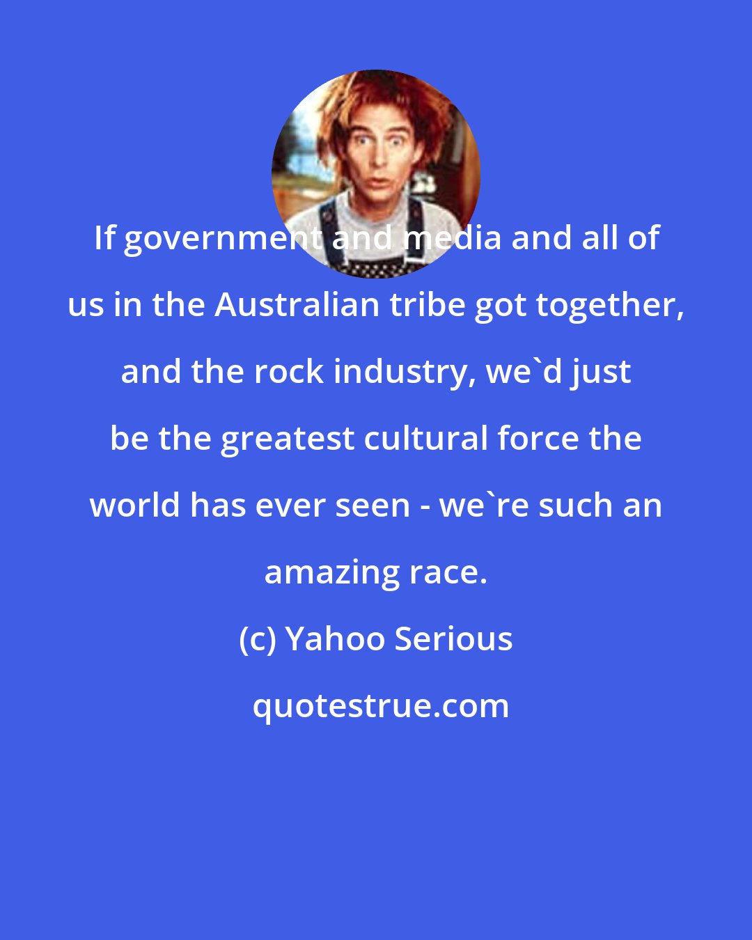 Yahoo Serious: If government and media and all of us in the Australian tribe got together, and the rock industry, we'd just be the greatest cultural force the world has ever seen - we're such an amazing race.