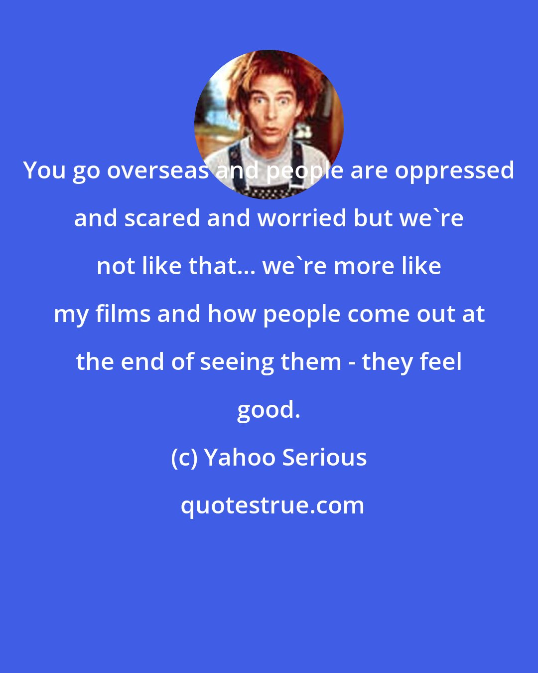 Yahoo Serious: You go overseas and people are oppressed and scared and worried but we're not like that... we're more like my films and how people come out at the end of seeing them - they feel good.