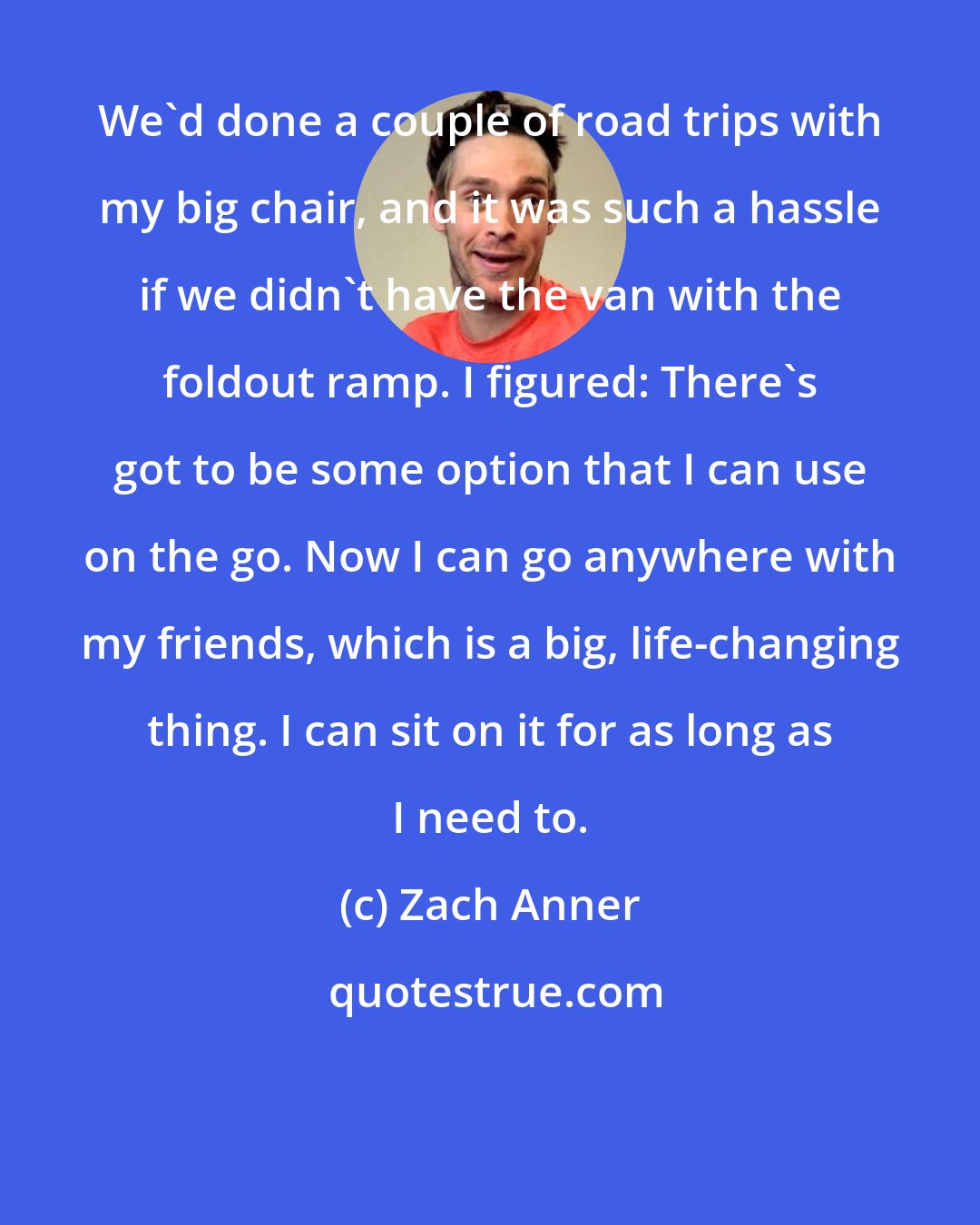 Zach Anner: We'd done a couple of road trips with my big chair, and it was such a hassle if we didn't have the van with the foldout ramp. I figured: There's got to be some option that I can use on the go. Now I can go anywhere with my friends, which is a big, life-changing thing. I can sit on it for as long as I need to.