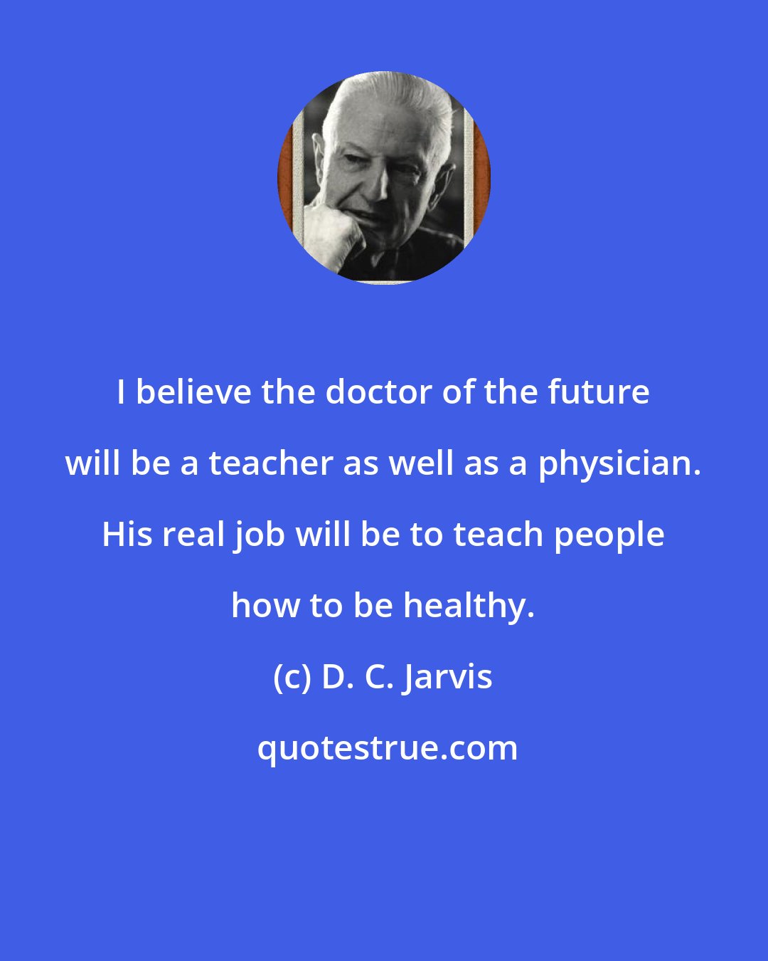 D. C. Jarvis: I believe the doctor of the future will be a teacher as well as a physician. His real job will be to teach people how to be healthy.