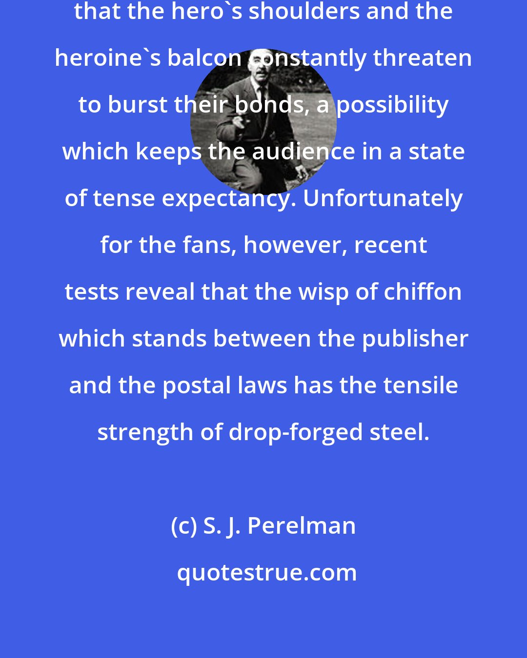 S. J. Perelman: In pulp fiction it is a rigid convention that the hero's shoulders and the heroine's balcon constantly threaten to burst their bonds, a possibility which keeps the audience in a state of tense expectancy. Unfortunately for the fans, however, recent tests reveal that the wisp of chiffon which stands between the publisher and the postal laws has the tensile strength of drop-forged steel.