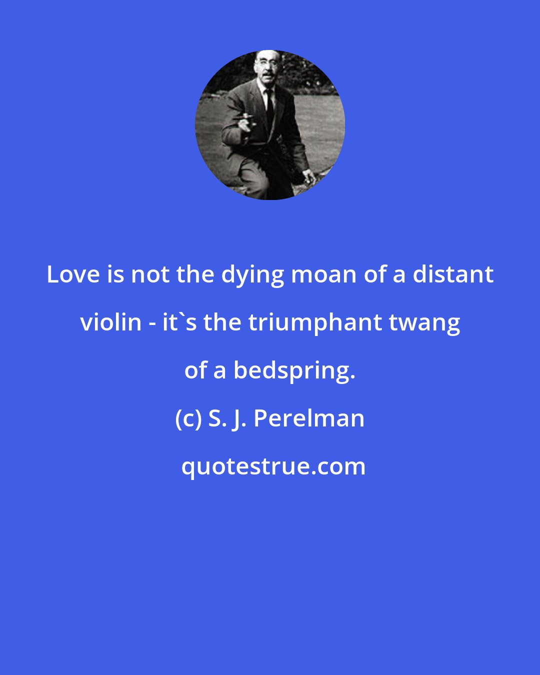 S. J. Perelman: Love is not the dying moan of a distant violin - it's the triumphant twang of a bedspring.