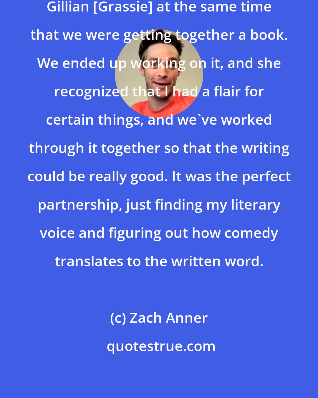 Zach Anner: I ended up [doing video] meeting Gillian [Grassie] at the same time that we were getting together a book. We ended up working on it, and she recognized that I had a flair for certain things, and we've worked through it together so that the writing could be really good. It was the perfect partnership, just finding my literary voice and figuring out how comedy translates to the written word.