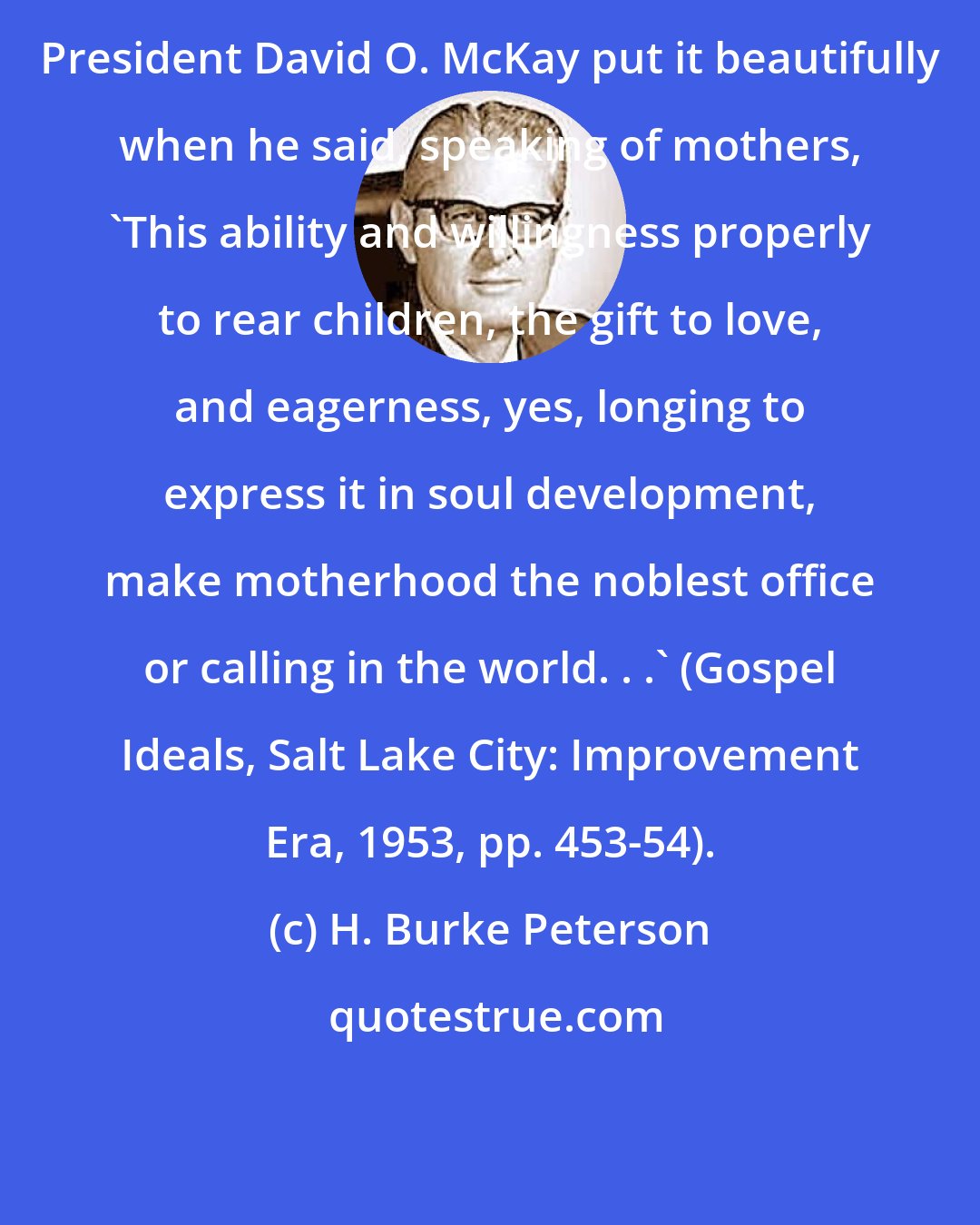 H. Burke Peterson: President David O. McKay put it beautifully when he said, speaking of mothers, 'This ability and willingness properly to rear children, the gift to love, and eagerness, yes, longing to express it in soul development, make motherhood the noblest office or calling in the world. . .' (Gospel Ideals, Salt Lake City: Improvement Era, 1953, pp. 453-54).
