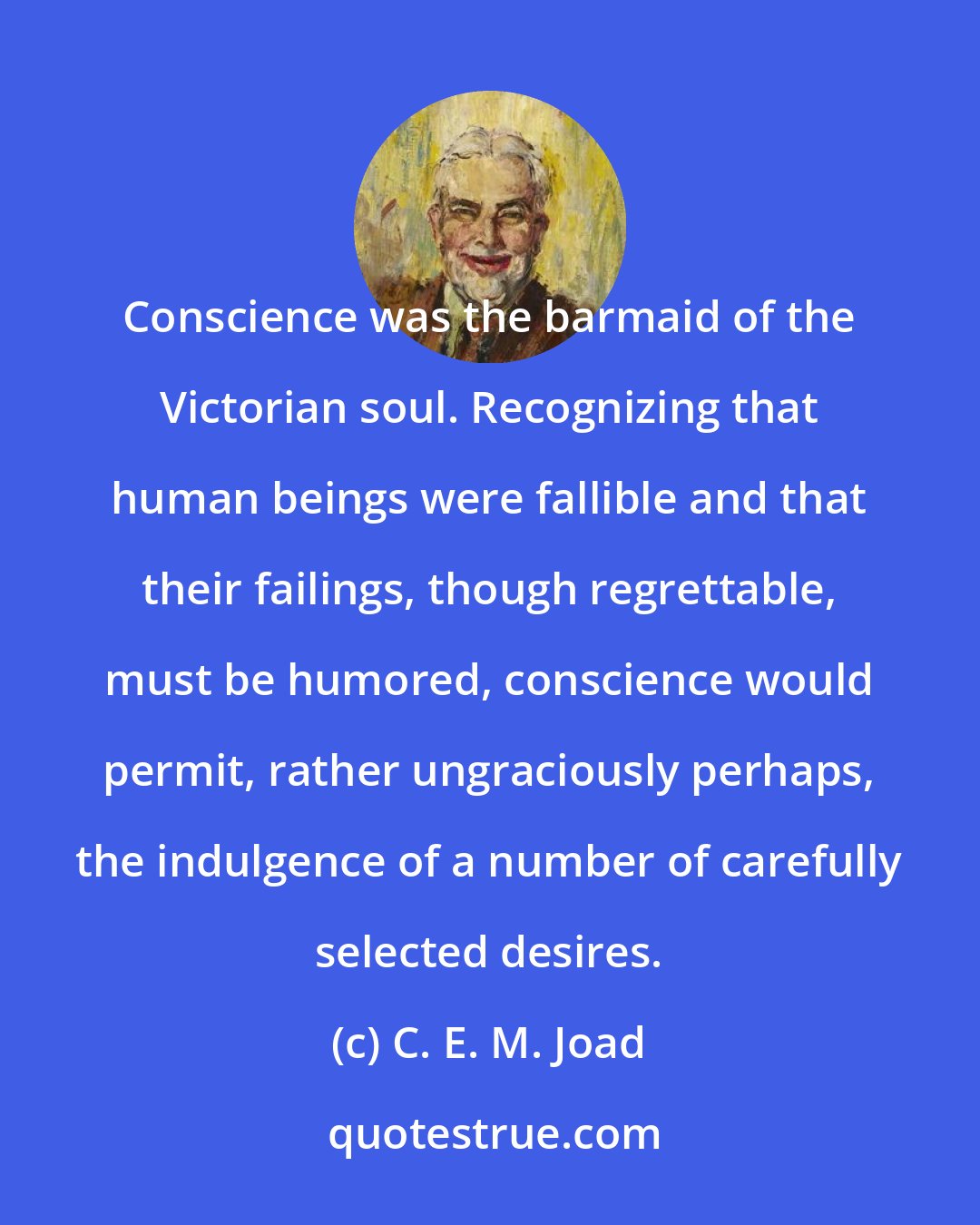 C. E. M. Joad: Conscience was the barmaid of the Victorian soul. Recognizing that human beings were fallible and that their failings, though regrettable, must be humored, conscience would permit, rather ungraciously perhaps, the indulgence of a number of carefully selected desires.