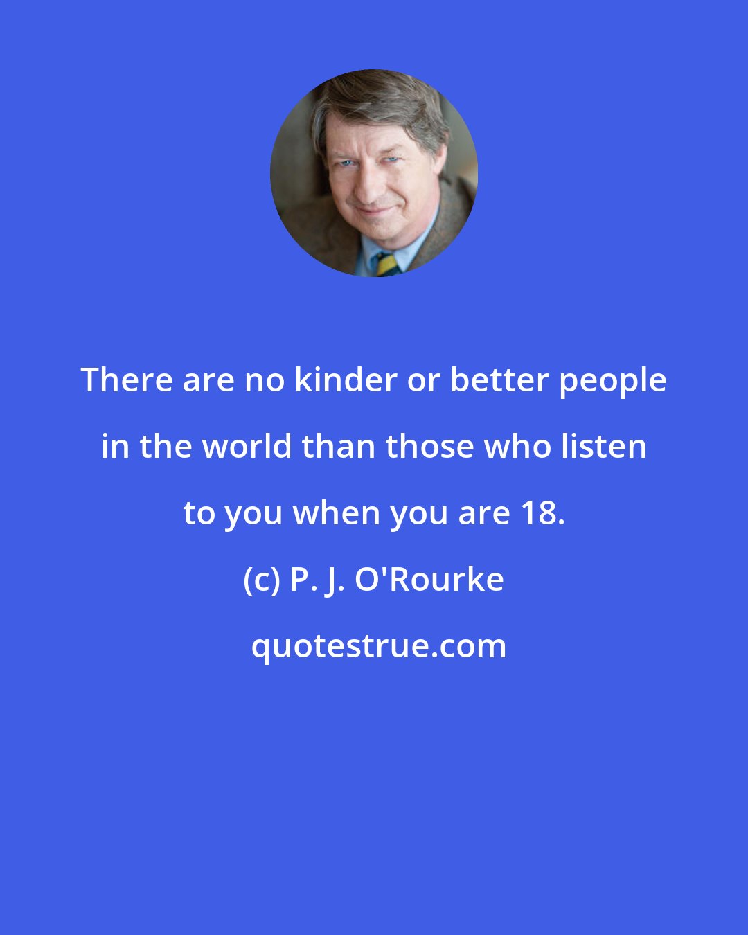 P. J. O'Rourke: There are no kinder or better people in the world than those who listen to you when you are 18.