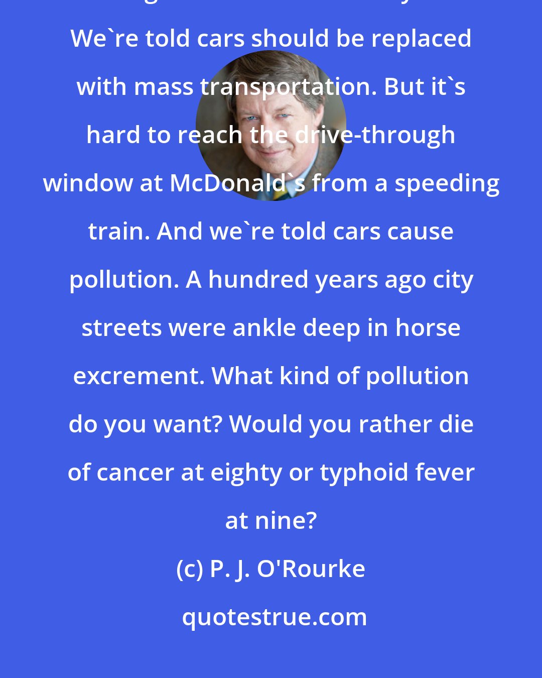 P. J. O'Rourke: We're told cars are wasteful. Wasteful of what? Oil did a lot of good sitting in the ground for millions of years. We're told cars should be replaced with mass transportation. But it's hard to reach the drive-through window at McDonald's from a speeding train. And we're told cars cause pollution. A hundred years ago city streets were ankle deep in horse excrement. What kind of pollution do you want? Would you rather die of cancer at eighty or typhoid fever at nine?
