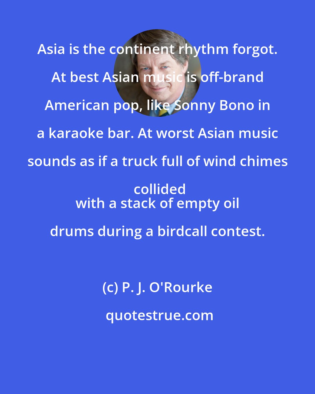 P. J. O'Rourke: Asia is the continent rhythm forgot. At best Asian music is off-brand American pop, like Sonny Bono in a karaoke bar. At worst Asian music sounds as if a truck full of wind chimes collided
 with a stack of empty oil drums during a birdcall contest.