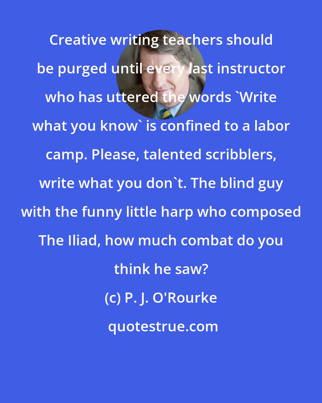 P. J. O'Rourke: Creative writing teachers should be purged until every last instructor who has uttered the words 'Write what you know' is confined to a labor camp. Please, talented scribblers, write what you don't. The blind guy with the funny little harp who composed The Iliad, how much combat do you think he saw?