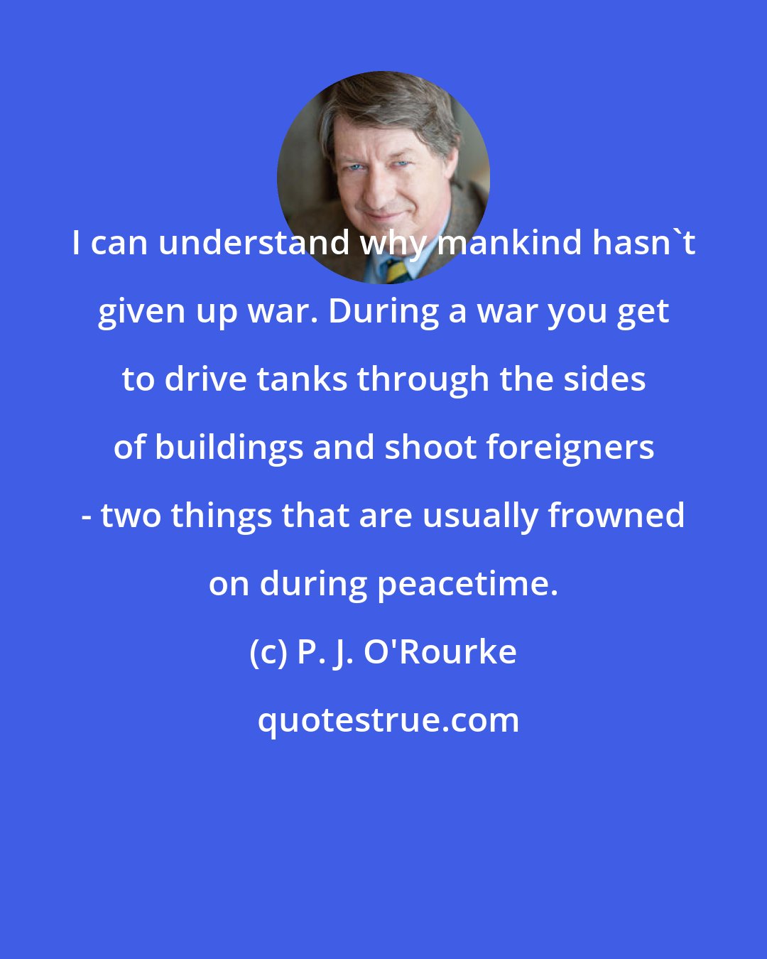 P. J. O'Rourke: I can understand why mankind hasn't given up war. During a war you get to drive tanks through the sides of buildings and shoot foreigners - two things that are usually frowned on during peacetime.
