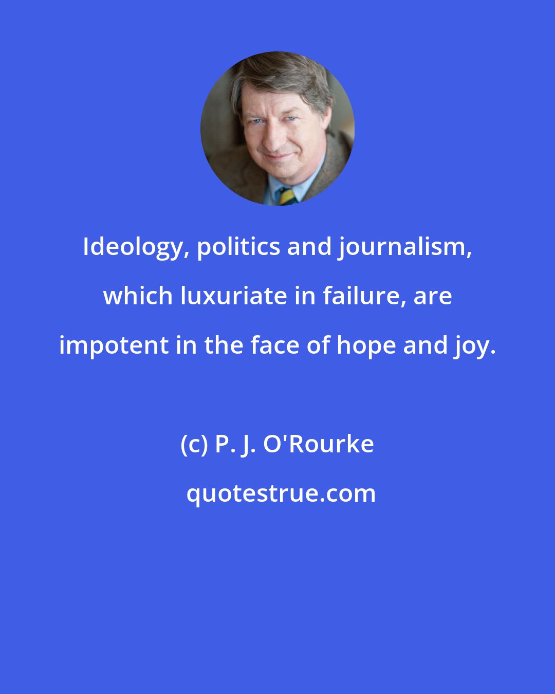 P. J. O'Rourke: Ideology, politics and journalism, which luxuriate in failure, are impotent in the face of hope and joy.