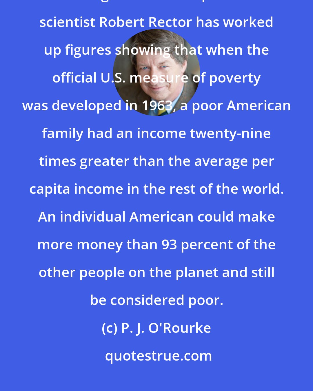 P. J. O'Rourke: In comparative terms, there's no poverty in America by a long shot. Heritage Foundation political scientist Robert Rector has worked up figures showing that when the official U.S. measure of poverty was developed in 1963, a poor American family had an income twenty-nine times greater than the average per capita income in the rest of the world. An individual American could make more money than 93 percent of the other people on the planet and still be considered poor.