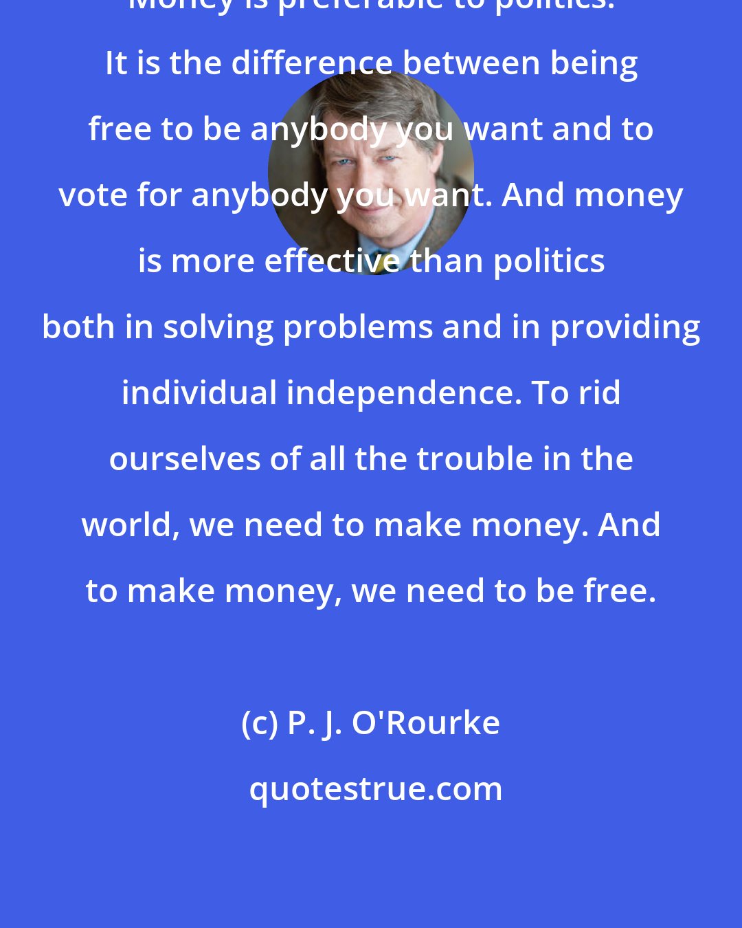 P. J. O'Rourke: Money is preferable to politics. It is the difference between being free to be anybody you want and to vote for anybody you want. And money is more effective than politics both in solving problems and in providing individual independence. To rid ourselves of all the trouble in the world, we need to make money. And to make money, we need to be free.