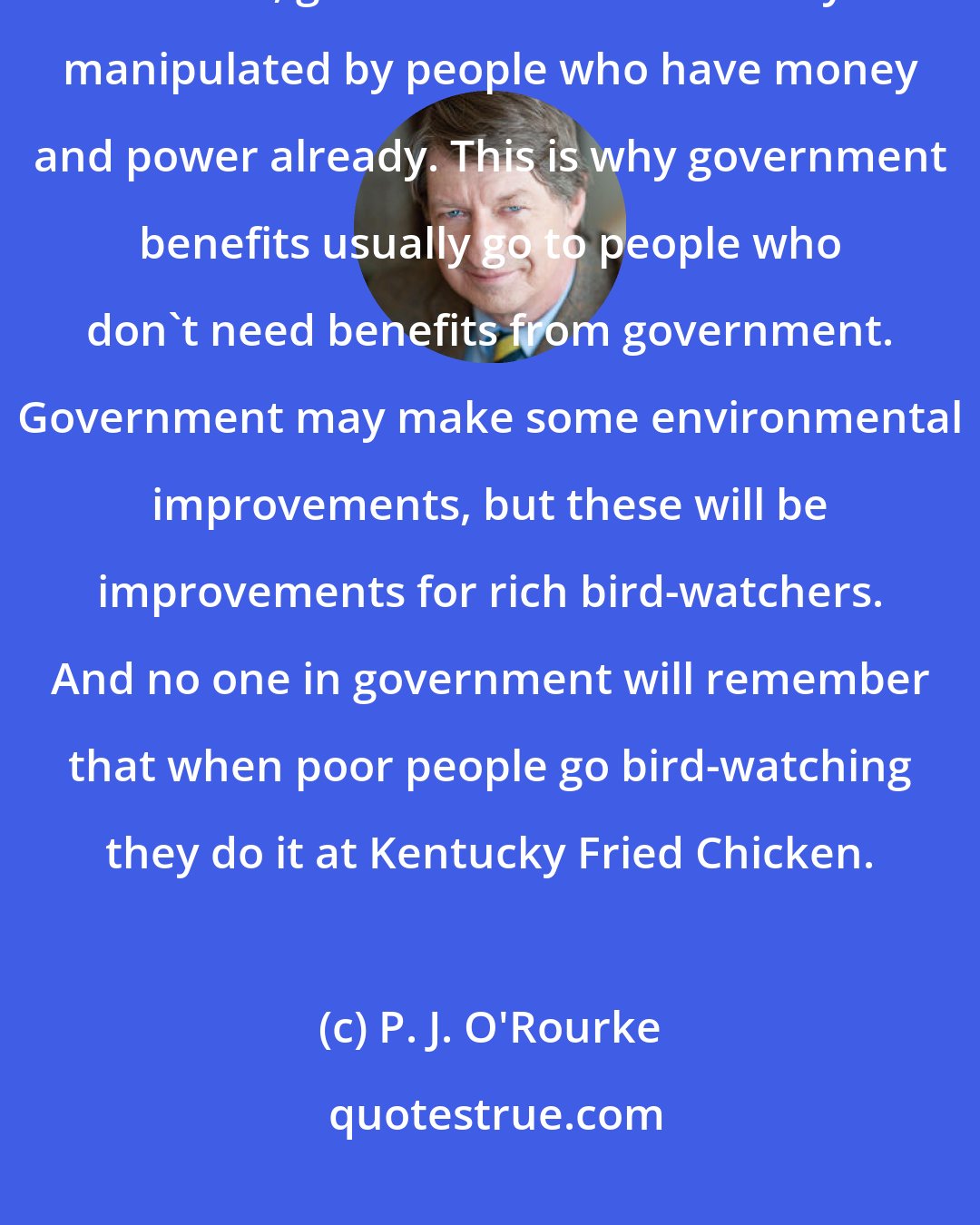P. J. O'Rourke: When government does, occasionally, work, it works in an elitist fashion. That is, government is most easily manipulated by people who have money and power already. This is why government benefits usually go to people who don't need benefits from government. Government may make some environmental improvements, but these will be improvements for rich bird-watchers. And no one in government will remember that when poor people go bird-watching they do it at Kentucky Fried Chicken.