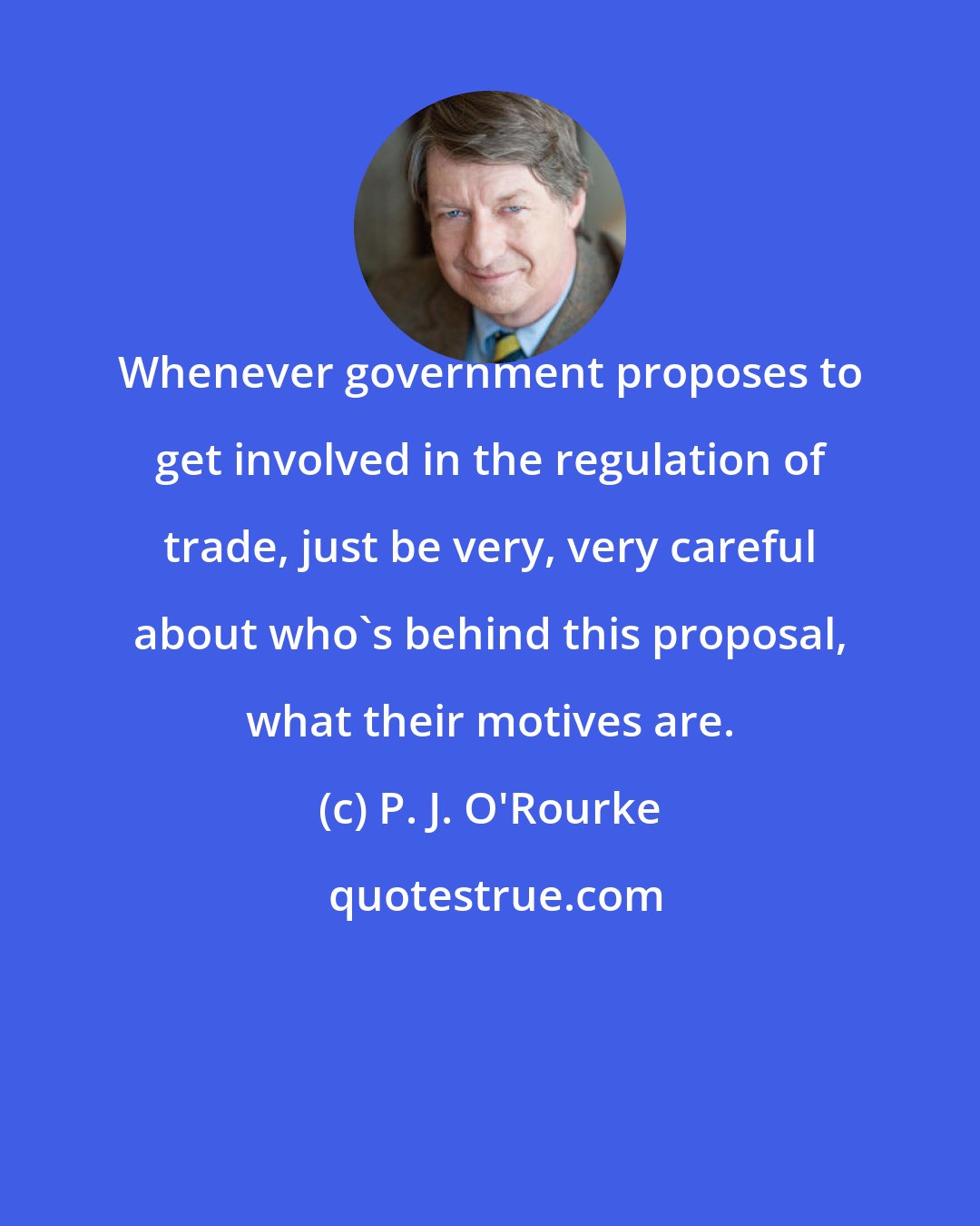 P. J. O'Rourke: Whenever government proposes to get involved in the regulation of trade, just be very, very careful about who's behind this proposal, what their motives are.